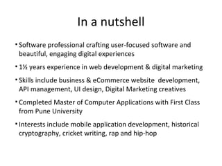 In a nutshell
• Software professional crafting user-focused software and
beautiful, engaging digital experiences
• 1½ years experience in web development & digital marketing
• Skills include business & eCommerce website development,
API management, UI design, Digital Marketing creatives
• Completed Master of Computer Applications with First Class
from Pune University
• Interests include mobile application development, historical
cryptography, cricket writing, rap and hip-hop
 