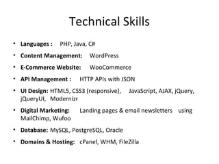 Technical Skills
• Languages : PHP, Java, C#
• Content Management: WordPress
• E-Commerce Website: WooCommerce
• API Management : HTTP APIs with JSON
• UI Design: HTML5, CSS3 (responsive), JavaScript, AJAX, jQuery,
jQueryUI, Modernizr
• Digital Marketing: Landing pages & email newsletters using
MailChimp, Wufoo
• Database: MySQL, PostgreSQL, Oracle
• Domains & Hosting: cPanel, WHM, FileZilla
 