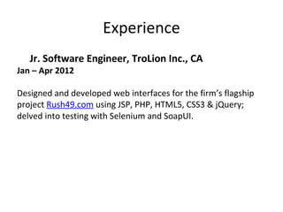Experience
Jr. Software Engineer, TroLion Inc., CA
Jan – Apr 2012
Designed and developed web interfaces for the firm’s flagship
project Rush49.com using JSP, PHP, HTML5, CSS3 & jQuery;
delved into testing with Selenium and SoapUI.
 