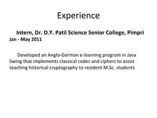 Experience
Intern, Dr. D.Y. Patil Science Senior College, Pimpri
Jan - May 2011
Developed an Anglo-German e-learning program in Java
Swing that implements classical codes and ciphers to assist
teaching historical cryptography to resident M.Sc. students
 