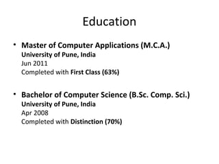 Education
• Master of Computer Applications (M.C.A.)
University of Pune, India
Jun 2011
Completed with First Class (63%)
• Bachelor of Computer Science (B.Sc. Comp. Sci.)
University of Pune, India
Apr 2008
Completed with Distinction (70%)
 