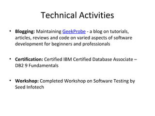 Technical Activities
• Blogging: Maintaining GeekProbe - a blog on tutorials,
articles, reviews and code on varied aspects of software
development for beginners and professionals
• Certification: Certified IBM Certified Database Associate –
DB2 9 Fundamentals
• Workshop: Completed Workshop on Software Testing by
Seed Infotech
 