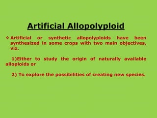 Artificial Allopolyploid
 Artificial or synthetic allopolyploids have been
synthesized in some crops with two main objectives,
viz.
1)Either to study the origin of naturally available
alloploids or
2) To explore the possibilities of creating new species.
 