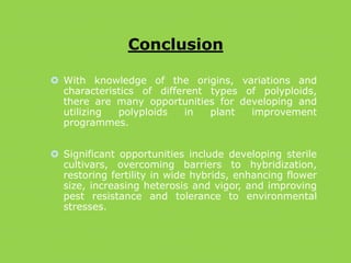 Conclusion
 With knowledge of the origins, variations and
characteristics of different types of polyploids,
there are many opportunities for developing and
utilizing polyploids in plant improvement
programmes.
 Significant opportunities include developing sterile
cultivars, overcoming barriers to hybridization,
restoring fertility in wide hybrids, enhancing flower
size, increasing heterosis and vigor, and improving
pest resistance and tolerance to environmental
stresses.
 