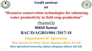 Credit seminar
on
“Resource conservation technologies for enhancing
water productivity in field crop production’’
Presented by
Nikhil Kumar
BAC/D/AGRO/004 /2017-18
Department of Agronomy
Bihar Agricultural College, Sabour, Bhagalpur (Bihar) -813 210
Bihar Agricultural University, Sabour, Bhagalpur (Bihar) -813 210
 