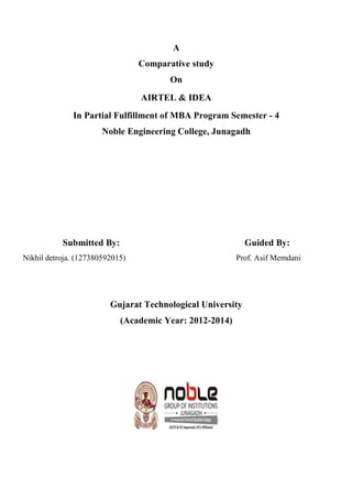 A
Comparative study
On
AIRTEL & IDEA
In Partial Fulfillment of MBA Program Semester - 4
Noble Engineering College, Junagadh
Submitted By: Guided By:
Nikhil detroja. (127380592015) Prof. Asif Memdani
Gujarat Technological University
(Academic Year: 2012-2014)
 