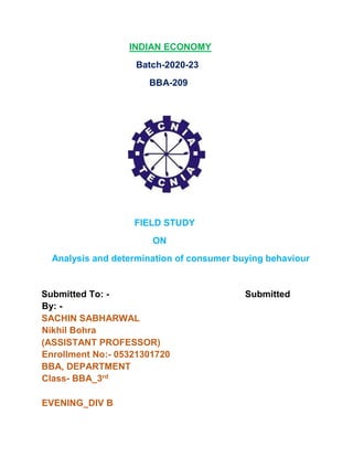 INDIAN ECONOMY
Batch-2020-23
BBA-209
FIELD STUDY
ON
Analysis and determination of consumer buying behaviour
Submitted To: - Submitted
By: -
SACHIN SABHARWAL
Nikhil Bohra
(ASSISTANT PROFESSOR)
Enrollment No:- 05321301720
BBA, DEPARTMENT
Class- BBA_3rd
EVENING_DIV B
 
