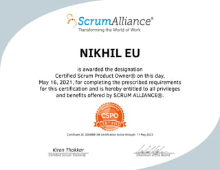 NIKHIL EU
is awarded the designation
Certified Scrum Product Owner® on this day,
May 16, 2021, for completing the prescribed requirements
for this certification and is hereby entitled to all privileges
and benefits offered by SCRUM ALLIANCE®.
Certificant ID: 000888108 Certification Active through: 17 May 2023
Kiran Thakkar
Certified Scrum Trainer® Chairman of the Board
 
