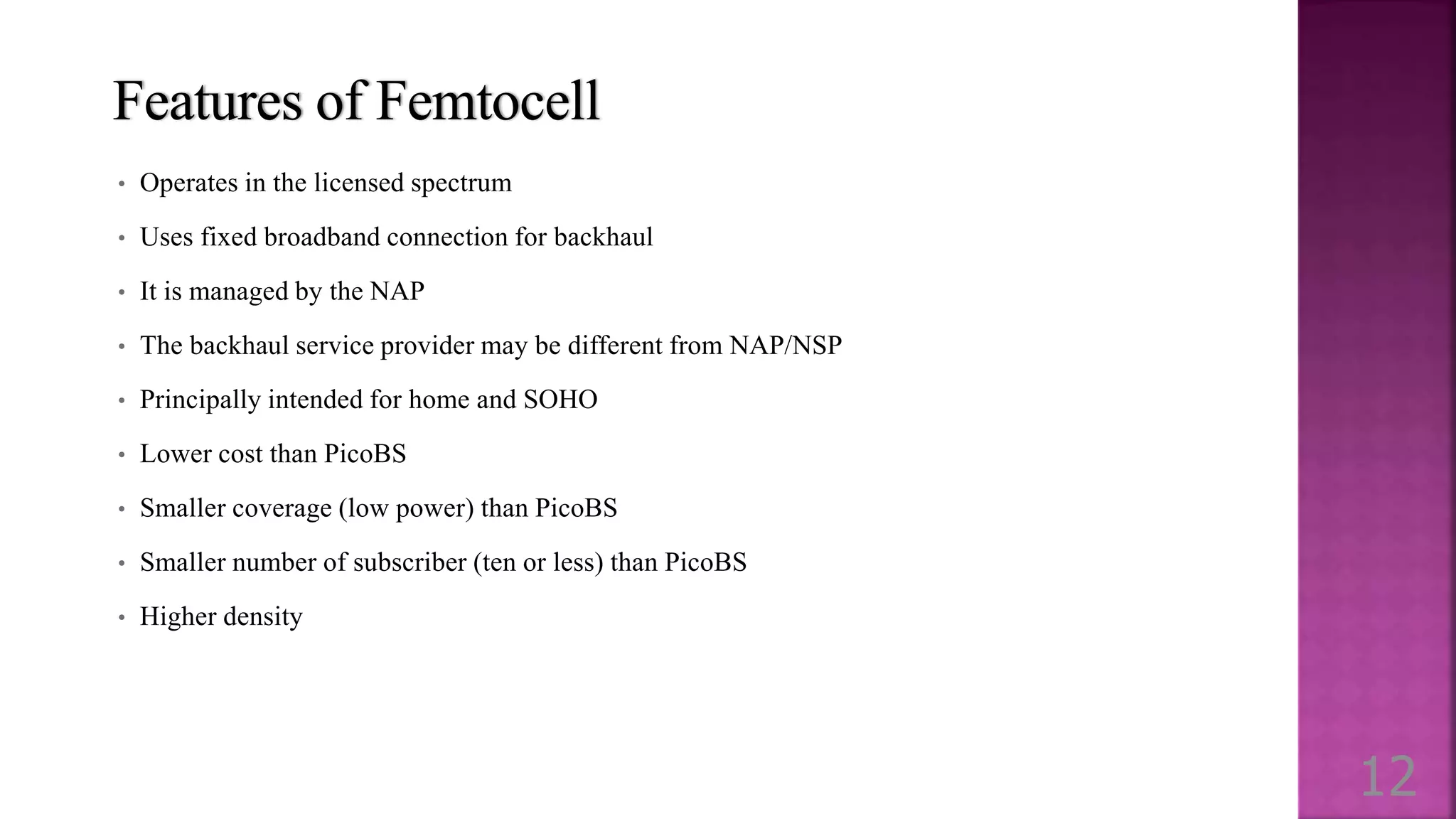 Features of Femtocell
• Operates in the licensed spectrum
• Uses fixed broadband connection for backhaul
• It is managed by the NAP
• The backhaul service provider may be different from NAP/NSP
• Principally intended for home and SOHO
• Lower cost than PicoBS
• Smaller coverage (low power) than PicoBS
• Smaller number of subscriber (ten or less) than PicoBS
• Higher density
12
 