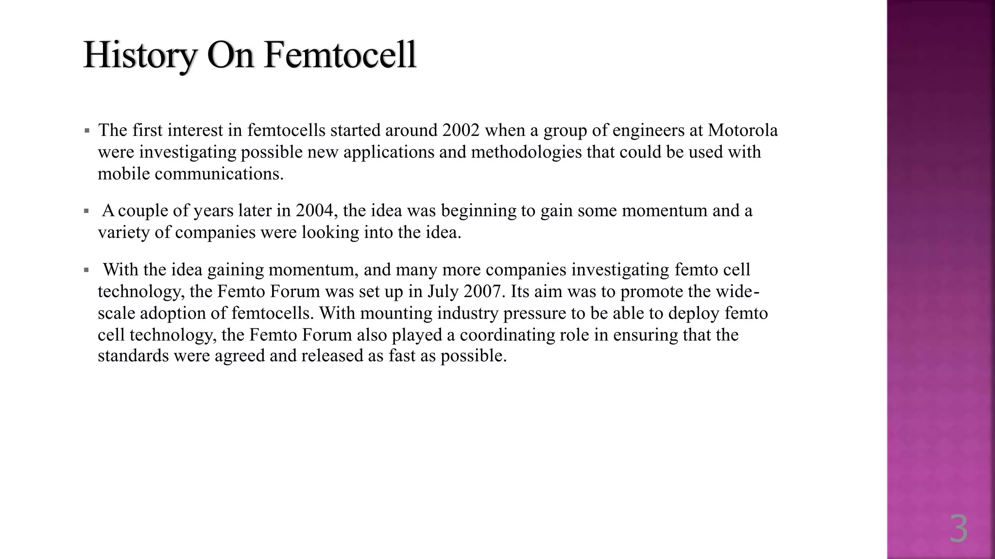 History On Femtocell
 The first interest in femtocells started around 2002 when a group of engineers at Motorola
were investigating possible new applications and methodologies that could be used with
mobile communications.
 A couple of years later in 2004, the idea was beginning to gain some momentum and a
variety of companies were looking into the idea.
 With the idea gaining momentum, and many more companies investigating femto cell
technology, the Femto Forum was set up in July 2007. Its aim was to promote the wide-
scale adoption of femtocells. With mounting industry pressure to be able to deploy femto
cell technology, the Femto Forum also played a coordinating role in ensuring that the
standards were agreed and released as fast as possible.
3
 