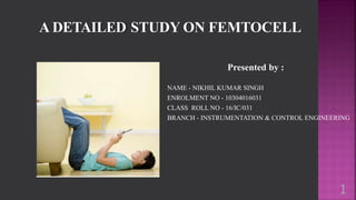 A DETAILED STUDY ON FEMTOCELL
Presented by :
NAME - NIKHIL KUMAR SINGH
ENROLMENT NO - 10304016031
CLASS ROLL NO - 16/IC/031
BRANCH - INSTRUMENTATION & CONTROL ENGINEERING
1
 