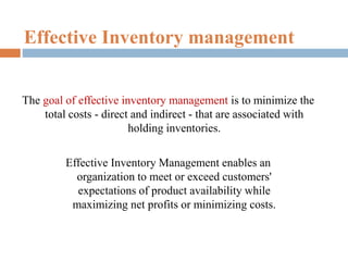 Effective Inventory management
The goal of effective inventory management is to minimize the
total costs - direct and indirect - that are associated with
holding inventories.
Effective Inventory Management enables an
organization to meet or exceed customers'
expectations of product availability while
maximizing net profits or minimizing costs.
 