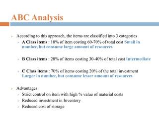 ABC Analysis
 According to this approach, the items are classified into 3 categories
 A Class items : 10% of item costing 60-70% of total cost Small in
number, but consume large amount of resources
 B Class items : 20% of items costing 30-40% of total cost Intermediate
 C Class items : 70% of items costing 20% of the total investment
Larger in number, but consume lesser amount of resources
 Advantages
 Strict control on item with high % value of material costs
 Reduced investment in Inventory
 Reduced cost of storage
 