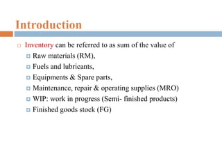 Introduction
 Inventory can be referred to as sum of the value of
 Raw materials (RM),
 Fuels and lubricants,
 Equipments & Spare parts,
 Maintenance, repair & operating supplies (MRO)
 WIP: work in progress (Semi- finished products)
 Finished goods stock (FG)
 