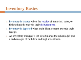 Inventory Basics
 Inventory is created when the receipt of materials, parts, or
finished goods exceeds their disbursement.
 Inventory is depleted when their disbursement exceeds their
receipt.
 An inventory manager’s job is to balance the advantages and
disadvantages of both low and high inventories.
 
