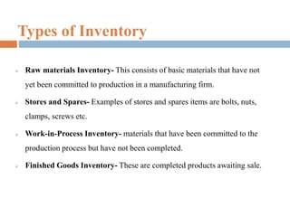 Types of Inventory
 Raw materials Inventory- This consists of basic materials that have not
yet been committed to production in a manufacturing firm.
 Stores and Spares- Examples of stores and spares items are bolts, nuts,
clamps, screws etc.
 Work-in-Process Inventory- materials that have been committed to the
production process but have not been completed.
 Finished Goods Inventory- These are completed products awaiting sale.
 