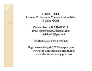 NIKHIL JOSHI
Assistant Professor in Communication Skills,
               IT Dept.-GCET

      Contact No. : +91 9824603013
     Email: joshinikhil2007@gmail.com
               nikhiljoshi@gcet.ac.in

       Website: www.nikhiljoshi.co.in

 Blogs: www.nikhiljoshi2007.blogspot.com
     www.gcet-languageclub.blogspot.com
         www.shabdatirath.blogspot.com
 