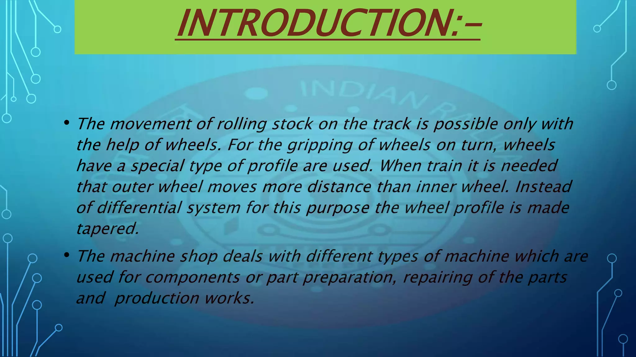 INTRODUCTION:-
• The movement of rolling stock on the track is possible only with
the help of wheels. For the gripping of wheels on turn, wheels
have a special type of profile are used. When train it is needed
that outer wheel moves more distance than inner wheel. Instead
of differential system for this purpose the wheel profile is made
tapered.
• The machine shop deals with different types of machine which are
used for components or part preparation, repairing of the parts
and production works.
 