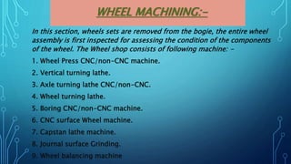 WHEEL MACHINING:-
In this section, wheels sets are removed from the bogie, the entire wheel
assembly is first inspected for assessing the condition of the components
of the wheel. The Wheel shop consists of following machine: -
1. Wheel Press CNC/non-CNC machine.
2. Vertical turning lathe.
3. Axle turning lathe CNC/non-CNC.
4. Wheel turning lathe.
5. Boring CNC/non-CNC machine.
6. CNC surface Wheel machine.
7. Capstan lathe machine.
8. Journal surface Grinding.
9. Wheel balancing machine
 