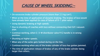 CAUSE OF WHEEL SKIDDING:-
• On excessive brake cylinder pressure (more than 2.5 kg/cm2).
• When at the time of application of dynamic braking. The brakes of loco would
have already been applied (In case of failure of D-1 pilot valve).
• Using dynamic braking at high speeds.
• Due to shunting of coaches with loco without connecting their B.P./vacuum
pipe.
• Continue working, when C-3-W distributor valve P/G handle is in wrong
position.
• Shunting at higher speeds.
• When any of the axles gets locked during on the line.
• Continue working when any of the brake cylinder of loco has gotten jammed.
• The time of application release of brakes of any of the brake cylinder being
larger than others.
 