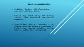FINANCIAL INSTITUTIONS
 Definitions – Business which offer multiple
services in banking and finance
 Services may include saving and checking
accounts, loans, investments and financial
counselling.
 Financial institutions are companies in the
financial sector that provide a broad range of
business and services including banking,
insurance and investment managements
 