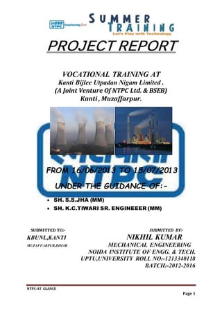 NTPC-AT GLANCE
Page 1
PROJECT REPORT
VOCATIONAL TRAINING AT
Kanti Bijlee Utpadan Nigam Limited .
(A Joint Venture Of NTPC Ltd. & BSEB)
Kanti , Muzaffarpur.
FROM 16/06/2013 TO 15/07/2013
UNDER THE GUIDANCE OF:-
 SH. S.S.JHA (MM)
 SH. K.C.TIWARI SR. ENGINEEER (MM)
SUBMITTED TO:- SUBMITTED BY:-
KBUNL,KANTI NIKHIL KUMAR
MUZAFFARPUR,BIHAR MECHANICAL ENGINEERING
NOIDA INSTITUTE OF ENGG. & TECH.
UPTU,UNIVERSITY ROLL NO:-1213340118
BATCH:-2012-2016
 