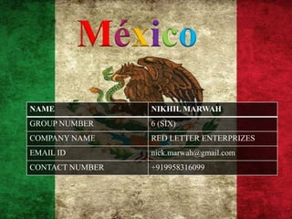 México
NAME             NIKHIL MARWAH
GROUP NUMBER     6 (SIX)
COMPANY NAME     RED LETTER ENTERPRIZES
EMAIL ID         nick.marwah@gmail.com
CONTACT NUMBER   +919958316099
 