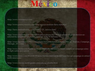 México
•http://www.visitmexico.com/

•http://www.journeymexico.com/blog/mexico-tourism-facts-statistics/

•http://facts.randomhistory.com/2008/11/25_mexico.html

•http://www.smartertravel.com/travel-advice/photos/the-10-best-places-to-go-in-mexico-as-
selected-by-smartertravel-readers.html?id=4381787&frame=7

•http://www.december212012.com/articles/news/Mexico_Launches_Mayan_Tourism_Campaign_
Through_2012.htm

•http://www.thestar.com/business/article/1088330--mexico-s-candid-camera-ad-campaign-aims-
to-fight-safety-perception

•http://www.tnooz.com/2010/08/09/news/mexico-tourism-board-launches-ad-campaign-to-attract-
north-americans/

•http://www.cancun.world-guides.com/cancun_events.html
 