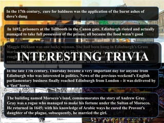 In the 17th century, cure for baldness was the application of the burnt ashes of
dove‘s dung


In 1692, prisoners at the Tollbooth in the Canon gate, Edinburgh rioted and actually
managed to take full possession of the prison; all because the food wasn‘t good


Maggie Dickson was one lucky woman. She had been hung in Edinburgh‘s Grass
market but, somehow, came back to life because of the jolting of the cart on the
     INTERESTING TRIVIA
rough tracks on the way to her burial. The Scottish legal system doesn‘t allow
someone to be tried twice for the same crime, so Dickson was home free.

In the late 17th century, Thursday became a very important day for anyone from
Edinburgh who was interested in politics. News of the previous weekend‘s English
parliamentary business finally reached Edinburgh from London – it was delivered by
a ‗fast‘ horse.


The building named Morocco‘s land, commemorates the story of Andrew Gray.
Gray was a rogue who managed to make his fortune under the Sultan of Morocco.
He returned in 1645; with his knowledge of Arabic ways he cured the Provost‘s
daughter of the plague, subsequently, he married the girl.
 