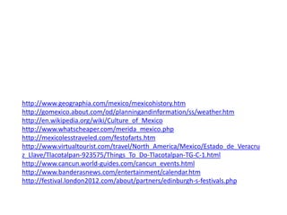 http://www.geographia.com/mexico/mexicohistory.htm
http://gomexico.about.com/od/planningandinformation/ss/weather.htm
http://en.wikipedia.org/wiki/Culture_of_Mexico
http://www.whatscheaper.com/merida_mexico.php
http://mexicolesstraveled.com/festofarts.htm
http://www.virtualtourist.com/travel/North_America/Mexico/Estado_de_Veracru
z_Llave/Tlacotalpan-923575/Things_To_Do-Tlacotalpan-TG-C-1.html
http://www.cancun.world-guides.com/cancun_events.html
http://www.banderasnews.com/entertainment/calendar.htm
http://festival.london2012.com/about/partners/edinburgh-s-festivals.php
 