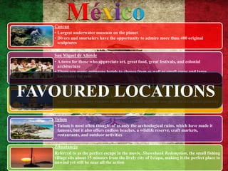 Cancun
         México
   • Largest underwater museum on the planet
   • Divers and snorkelers have the opportunity to admire more than 400 original
     sculptures

   San Miguel de Allende
   • A town for those who appreciate art, great food, great festivals, and colonial
     architecture
   • There are many gorgeous hotels to choose from as well as small casas and large
     haciendas for rent



FAVOURED LOCATIONS
   Puerto Vallarta
   • The city is a cultural Mecca for art, cuisine, and music, which is why it's not
     surprising so many readers claim this as their number one spot for a tropical getaway



   Tulum
   • Tulum is most often thought of as only the archeological ruins, which have made it
     famous, but it also offers endless beaches, a wildlife reserve, craft markets,
     restaurants, and outdoor activities

   Zihuatanejo
   Referred to as the perfect escape in the movie, Shawshank Redemption, the small fishing
   village sits about 15 minutes from the lively city of Ixtapa, making it the perfect place to
   unwind yet still be near all the action
 