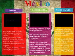 México
         BELIEVE IT                    CANDID CAMERA                  MUNDO MAYA 2012




                                    •Campaign launched to fight     • A program to increase
                                    safety perception               tourism and promote the
•Launched in 2009 to combat
swine flu and drug gang bang                                        Mayan Culture Legacy in
                                    •Ad campaign modeled on         Mexico through 2012
violence.
                                    the HBO series Taxicab
•Campaign to attract North
                                    Confessions                     •Until December21, 2012,
American visitors and to tempt
them with the allures of                                            when the Mayan calendar
                                    •The taxicab campaign is        officially ends, the
destinations beyond Cancun and
                                    part of a broader advertising   Mexican government will
Acapulco
                                    program for increasing          promote a variety of
• The tagline, “Mexico: The place
                                    Canadian tourism to Mexico      events in southeastern
you thought you knew.”
                                    from 600,000 visitors in 2005   Mexico's "Mayan World‖
                                    to 1.5 million last year
 