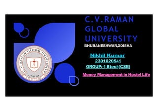 C.V.RAMAN
GLOBAL
UNIVERSITY
BHUBANESHWAR,ODISHA
Nikhil Kumar
2301020541
GROUP:-1Btech(CSE)
Money Management in Hostel Life
 