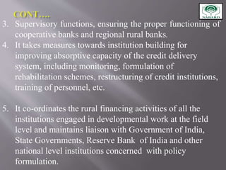 3. Supervisory functions, ensuring the proper functioning of
cooperative banks and regional rural banks.
4. It takes measures towards institution building for
improving absorptive capacity of the credit delivery
system, including monitoring, formulation of
rehabilitation schemes, restructuring of credit institutions,
training of personnel, etc.
5. It co-ordinates the rural financing activities of all the
institutions engaged in developmental work at the field
level and maintains liaison with Government of India,
State Governments, Reserve Bank of India and other
national level institutions concerned with policy
formulation.
 
