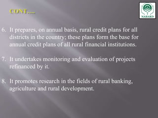 6. It prepares, on annual basis, rural credit plans for all
districts in the country; these plans form the base for
annual credit plans of all rural financial institutions.
7. It undertakes monitoring and evaluation of projects
refinanced by it.
8. It promotes research in the fields of rural banking,
agriculture and rural development.
 