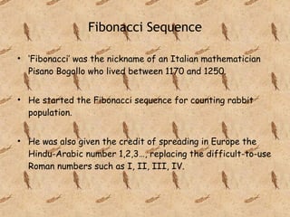 Fibonacci Sequence ‘ Fibonacci’ was the nickname of an Italian mathematician Pisano Bogollo who lived between 1170 and 1250. He started the Fibonacci sequence for counting rabbit population.  He was also given the credit of spreading in Europe the Hindu-Arabic number 1,2,3…, replacing the difficult-to-use Roman numbers such as I, II, III, IV. 
