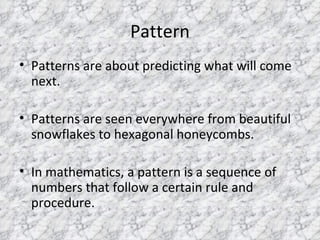 Pattern Patterns are about predicting what will come next. Patterns are seen everywhere from beautiful snowflakes to hexagonal honeycombs. In mathematics, a pattern is a sequence of numbers that follow a certain rule and procedure. 