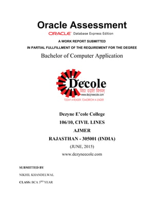 Oracle Assessment
A WORK REPORT SUBMITTED
IN PARTIAL FULLFILLMENT OF THE REQUIREMENT FOR THE DEGREE
Bachelor of Computer Application
Dezyne E’cole College
106/10, CIVIL LINES
AJMER
RAJASTHAN - 305001 (INDIA)
(JUNE, 2015)
www.dezyneecole.com
SUBMITTED BY
NIKHIL KHANDELWAL
CLASS: BCA 3RD
YEAR
 