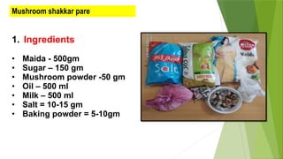 Mushroom shakkar pare
1. Ingredients
• Maida - 500gm
• Sugar – 150 gm
• Mushroom powder -50 gm
• Oil – 500 ml
• Milk – 500 ml
• Salt = 10-15 gm
• Baking powder = 5-10gm
 