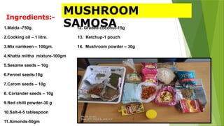 Ingredients:-
1.Maida -750g. 12. Graded coconut-15g
2.Cooking oil – 1 litre. 13. Ketchup-1 pouch
3.Mix namkeen – 100gm. 14. Mushroom powder – 30g
4.Khatta miitha mixture-100gm
5.Sesame seeds – 10g
6.Fennel seeds-10g
7.Carom seeds – 10g
8. Coriander seeds – 10g
9.Red chilli powder-30 g
10.Salt-4-5 tablespoon
11.Almonds-50gm
MUSHROOM
SAMOSA
 