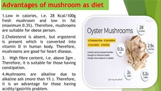 Advantages of mushroom as diet
1.Low in calories, i.e. 28 Kcal/100g
fresh mushroom and low in fat
(maximum 0.3%). Therefore, mushrooms
are suitable for obese person.
2.Cholesterol is absent, but ergosterol
is present which is converted into
vitamin D in human body. Therefore,
mushrooms are good for heart disease.
3. High fibre content, i.e. above 2gm .
Therefore, it is suitable for those having
constipation.
4.Mushrooms are alkaline due to
alkaline ash (more than 1% ). Therefore,
it is an advantage for those having
acidity/gastritis problem.
 