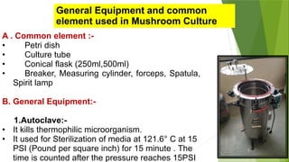 General Equipment and common
element used in Mushroom Culture
A . Common element :-
• Petri dish
• Culture tube
• Conical flask (250ml,500ml)
• Breaker, Measuring cylinder, forceps, Spatula,
Spirit lamp
B. General Equipment:-
1.Autoclave:-
• It kills thermophilic microorganism.
• It used for Sterilization of media at 121.6° C at 15
PSI (Pound per square inch) for 15 minute . The
time is counted after the pressure reaches 15PSI
 