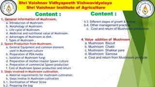 Shri Vaishnav Vidhyapeeth Vishwavidyalaya
Shri Vaishnav Institute of Agriculture
Content :
1. General information of Mushroom.
a. Introduction of Mushroom
b. Morphology of Mushroom.
c. Life cycle of Mushroom.
d. Medicinal and nutritional value of Mushroom.
e. Advantages of Mushroom as diet.
f. Types of Mushroom .
2. Spawn Production from Mushroom.
a. General Equipment and common element
used in Mushroom culture
b. Preparation of PDA media
c. Isolation of Mushroom fungi
d. Preparation of mother/master Spawn culture
e. Preparation of commercial Spawn production
f. Cost of Mushroom Spawn production and return
3. Steps involved in Mushroom cultivation.
a. Material requirements for mushroom cultivation.
b. Steps involve In Mushroom cultivation
b.1. Sterilization of Wheat Straw
b.2. Preparing the bag
Content :
b.3. Different stages of growth & fruiting
b.4. Other management practice
c. Cost and return of Mushroom production
4. Value addition of Mushroom
a. Mushroom Biscuit
b. Mushroom Chakli
c. Mushroom Shakkar pare
d. Mushroom Samosa
e. Cost and return from Mushroom products
 