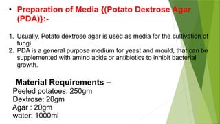 • Preparation of Media {(Potato Dextrose Agar
(PDA)}:-
1. Usually, Potato dextrose agar is used as media for the cultivation of
fungi.
2. PDA is a general purpose medium for yeast and mould, that can be
supplemented with amino acids or antibiotics to inhibit bacterial
growth.
Material Requirements –
Peeled potatoes: 250gm
Dextrose: 20gm
Agar : 20gm
water: 1000ml
 