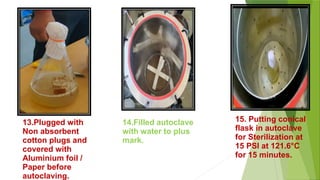 14.Filled autoclave
with water to plus
mark.
15. Putting conical
flask in autoclave
for Sterilization at
15 PSI at 121.6°C
for 15 minutes.
13.Plugged with
Non absorbent
cotton plugs and
covered with
Aluminium foil /
Paper before
autoclaving.
 