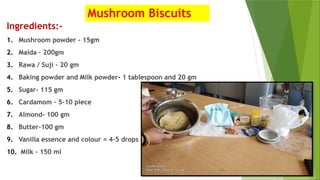 Mushroom Biscuits
Ingredients:-
1. Mushroom powder – 15gm
2. Maida – 200gm
3. Rawa / Suji – 20 gm
4. Baking powder and Milk powder- 1 tablespoon and 20 gm
5. Sugar- 115 gm
6. Cardamom – 5-10 piece
7. Almond- 100 gm
8. Butter-100 gm
9. Vanilla essence and colour = 4-5 drops
10. Milk – 150 ml
 