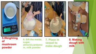 5.Weighting
of
mushroom
powder
6. Sift the maida,
sugar,
almond,cardomo
m, milk powder
7. Place in
vessel to
make dough
8. Making
dough with
milk
 