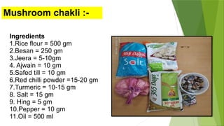 Mushroom chakli :-
Ingredients
1.Rice flour = 500 gm
2.Besan = 250 gm
3.Jeera = 5-10gm
4. Ajwain = 10 gm
5.Safed till = 10 gm
6.Red chilli powder =15-20 gm
7.Turmeric = 10-15 gm
8. Salt = 15 gm
9. Hing = 5 gm
10.Pepper = 10 gm
11.Oil = 500 ml
 