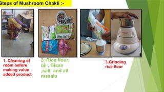 Steps of Mushroom Chakli :-
1. Cleaning of
room before
making value
added product
2. Rice flour,
oil , Bisan
,salt and all
masala
3.Grinding
rice flour
 