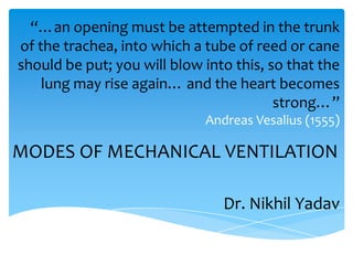 “…an opening must be attempted in the trunk
of the trachea, into which a tube of reed or cane
should be put; you will blow into this, so that the
    lung may rise again… and the heart becomes
                                         strong…”
                             Andreas Vesalius (1555)

MODES OF MECHANICAL VENTILATION

                                Dr. Nikhil Yadav
 